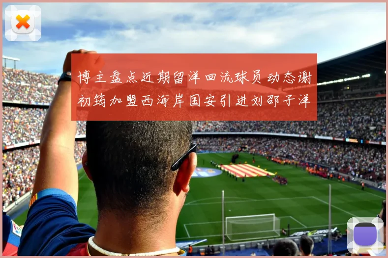 博主盘点近期留洋回流球员动态谢初筠加盟西海岸国安引进刘邵子洋