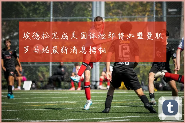 埃德松完成美国体检即将加盟曼联罗马诺最新消息揭秘