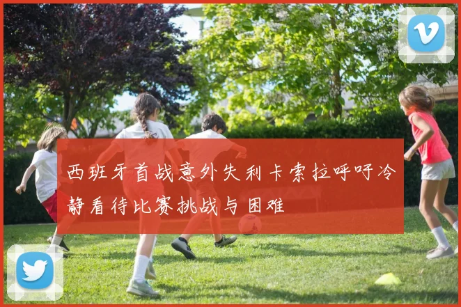 西班牙首战意外失利卡索拉呼吁冷静看待比赛挑战与困难