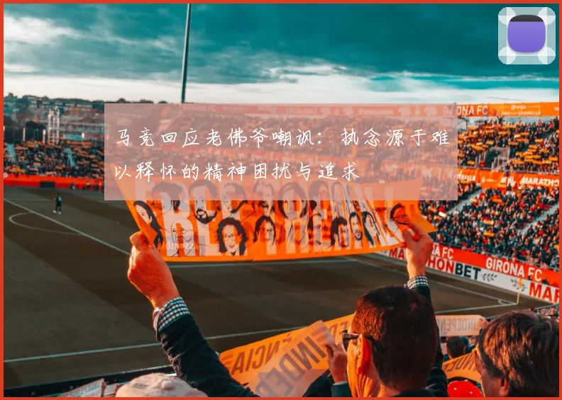 马竞回应老佛爷嘲讽：执念源于难以释怀的精神困扰与追求