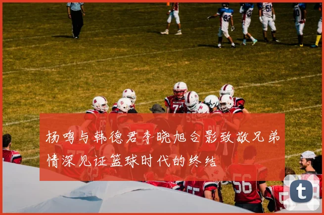 杨鸣与韩德君李晓旭合影致敬兄弟情深见证篮球时代的终结