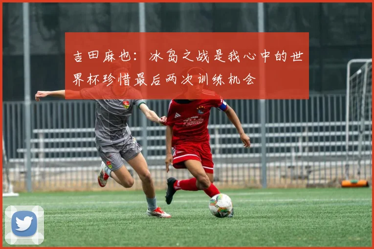 吉田麻也：冰岛之战是我心中的世界杯珍惜最后两次训练机会