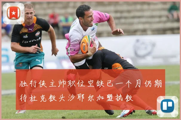 独行侠主帅职位空缺已一个月仍期待杜克教头沙耶尔加盟执教