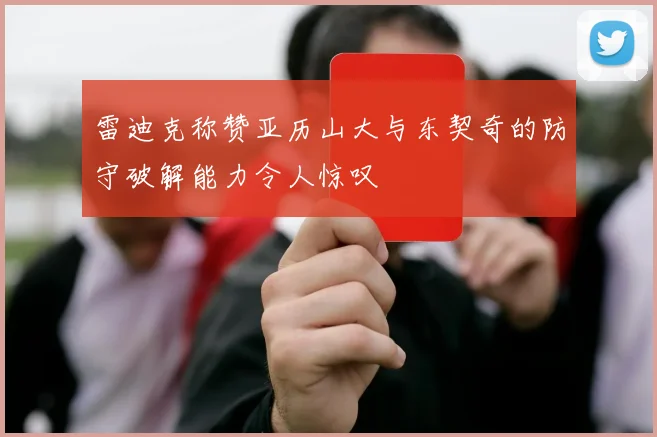雷迪克称赞亚历山大与东契奇的防守破解能力令人惊叹