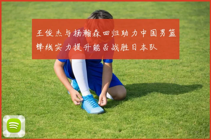 王俊杰与杨瀚森回归助力中国男篮锋线实力提升能否战胜日本队