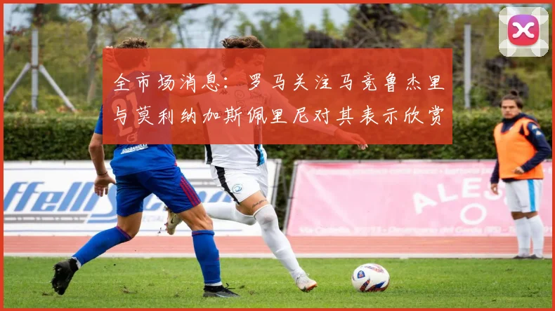 全市场消息：罗马关注马竞鲁杰里与莫利纳加斯佩里尼对其表示欣赏
