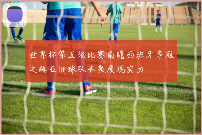 世界杯第五场比赛前瞻西班牙争冠之路亚洲球队齐聚展现实力