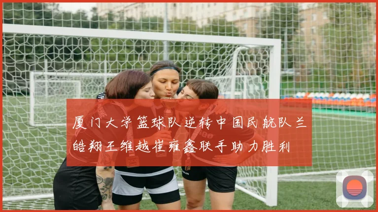 厦门大学篮球队逆转中国民航队兰皓翔王维越崔雍鑫联手助力胜利
