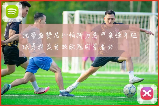 托蒂盛赞尼科帕斯为意甲最强年轻球员科莫晋级欧冠前景看好